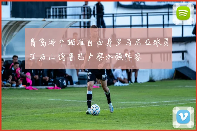 青岛海牛瞄准自由身罗马尼亚球员亚历山德鲁巴卢察加强阵容