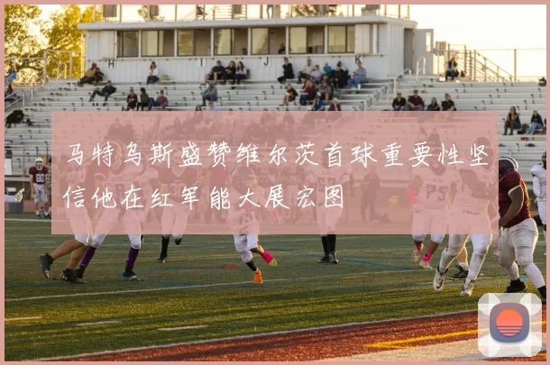马特乌斯盛赞维尔茨首球重要性坚信他在红军能大展宏图