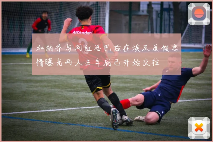 加纳乔与网红洛巴兹在埃及度假恋情曝光两人去年底已开始交往