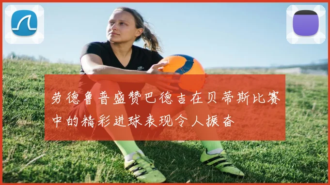 劳德鲁普盛赞巴德吉在贝蒂斯比赛中的精彩进球表现令人振奋