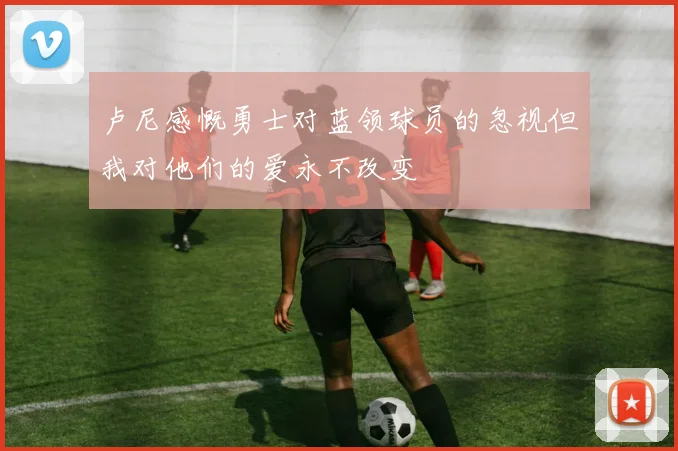 卢尼感慨勇士对蓝领球员的忽视但我对他们的爱永不改变