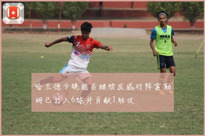 哈兰德今晚能否继续发威对阵富勒姆已打入6球并贡献1助攻