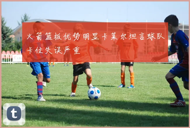 火箭篮板优势明显卡莱尔坦言球队卡位失误严重