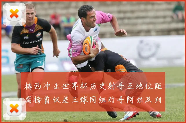 梅西冲击世界杯历史射手王地位距离榜首仅差三球同组对手阿尔及利亚奥地利约旦