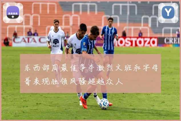 东西部周最佳争夺激烈文班和字母哥表现独领风骚超越众人