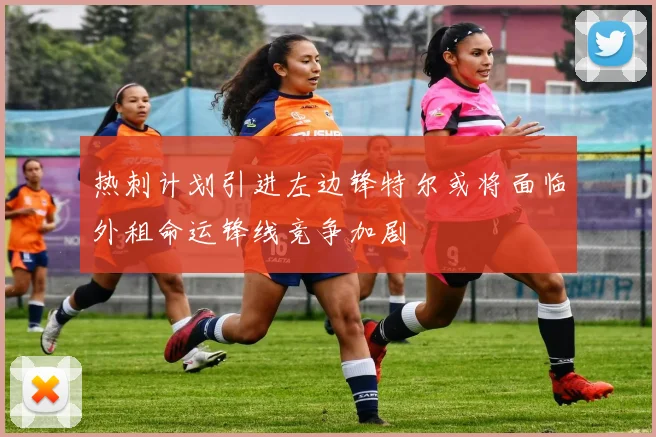 热刺计划引进左边锋特尔或将面临外租命运锋线竞争加剧