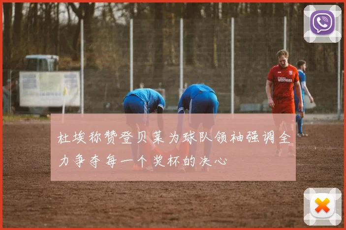 杜埃称赞登贝莱为球队领袖强调全力争夺每一个奖杯的决心