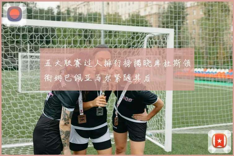 五大联赛过人排行榜揭晓库杜斯领衔姆巴佩亚马尔紧随其后