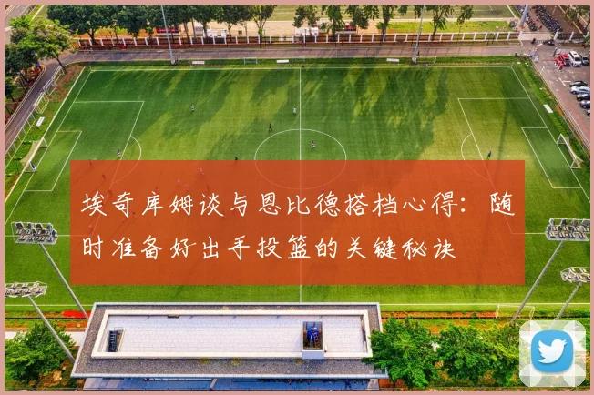 埃奇库姆谈与恩比德搭档心得：随时准备好出手投篮的关键秘诀