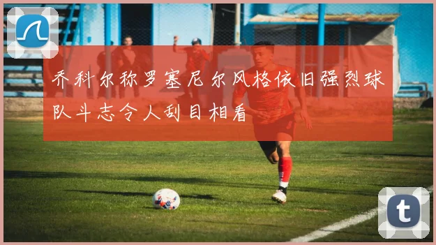 乔科尔称罗塞尼尔风格依旧强烈球队斗志令人刮目相看