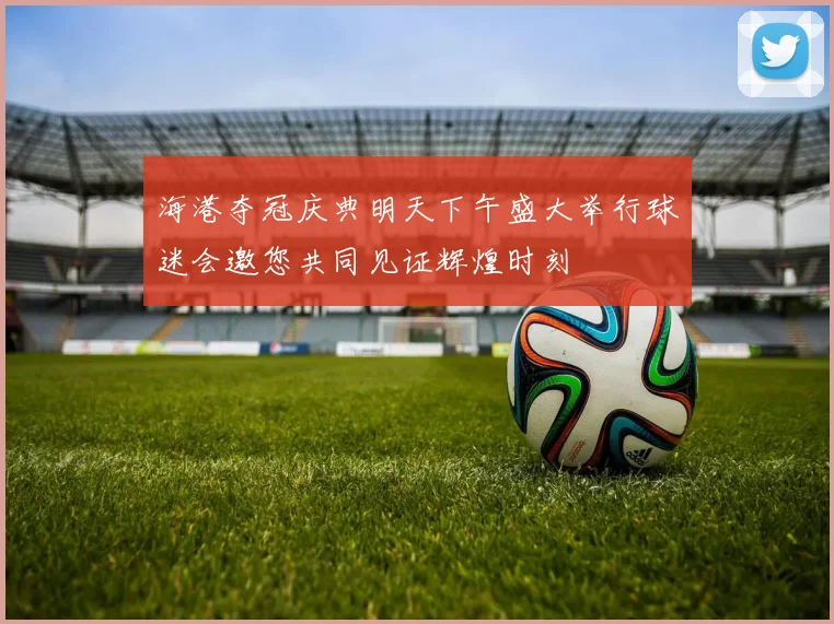 海港夺冠庆典明天下午盛大举行球迷会邀您共同见证辉煌时刻