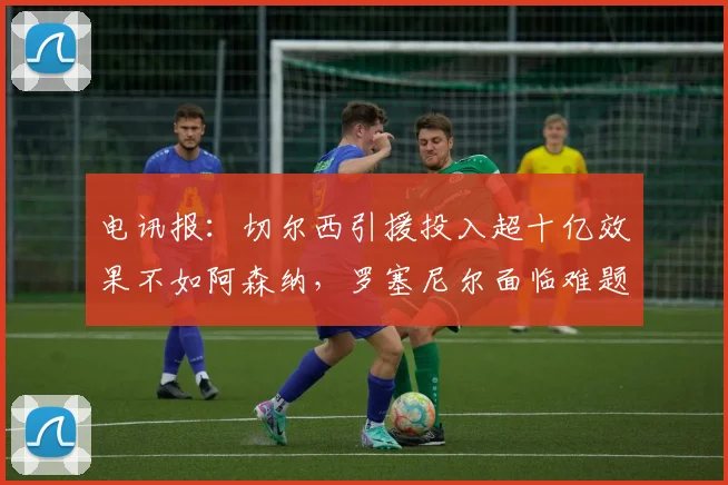 电讯报：切尔西引援投入超十亿效果不如阿森纳，罗塞尼尔面临难题