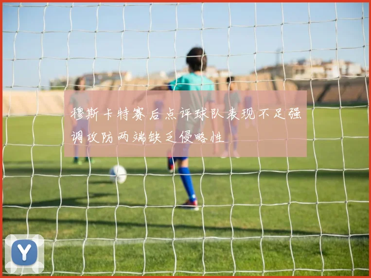 穆斯卡特赛后点评球队表现不足强调攻防两端缺乏侵略性