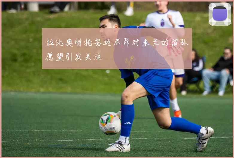 拉比奥特抢答迈尼昂对米兰的留队愿望引发关注