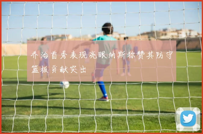 乔治首秀表现亮眼纳斯称赞其防守篮板贡献突出