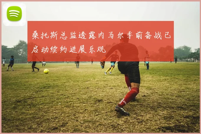 桑托斯总监透露内马尔季前备战已启动续约进展乐观