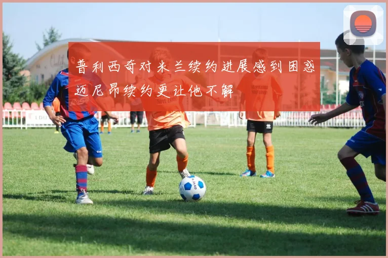 普利西奇对米兰续约进展感到困惑迈尼昂续约更让他不解