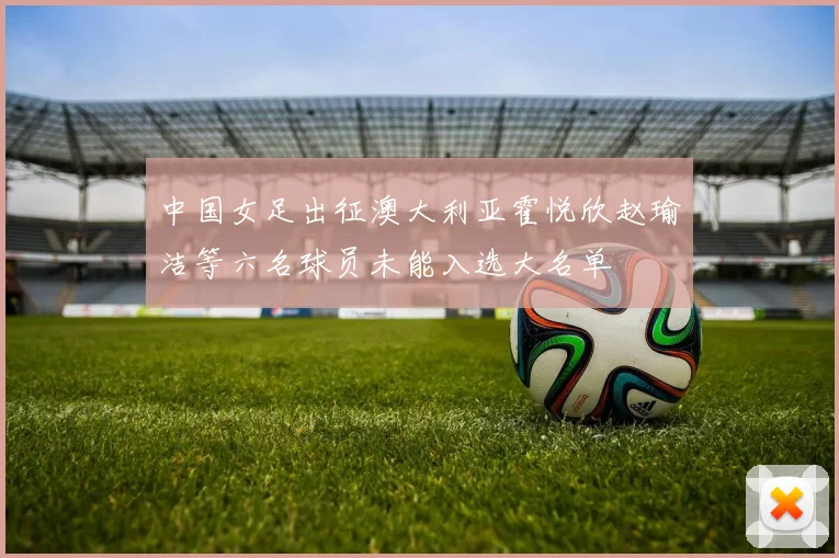 中国女足出征澳大利亚霍悦欣赵瑜洁等六名球员未能入选大名单