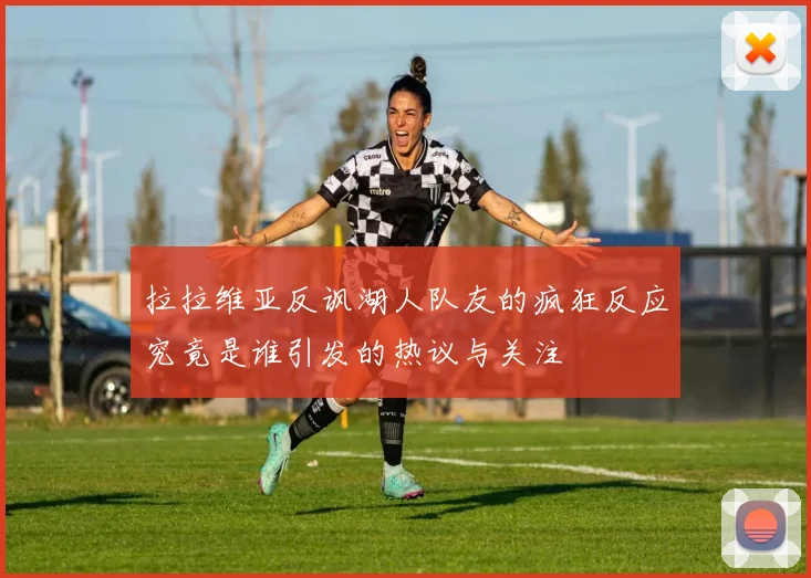 拉拉维亚反讽湖人队友的疯狂反应究竟是谁引发的热议与关注