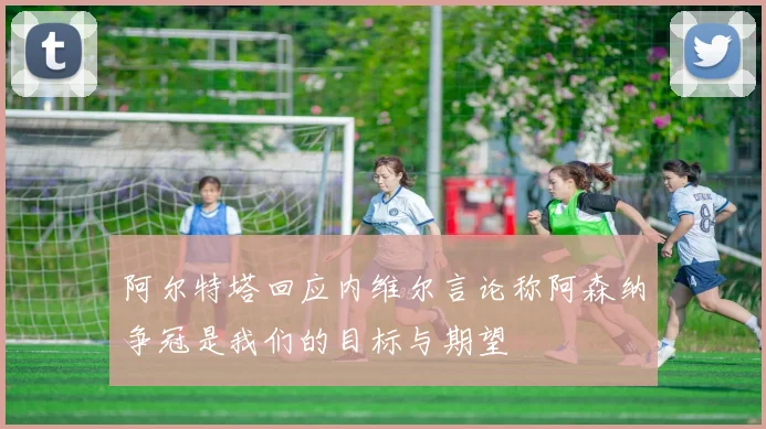 阿尔特塔回应内维尔言论称阿森纳争冠是我们的目标与期望