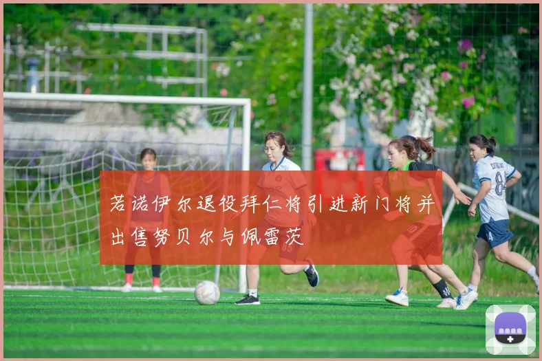 若诺伊尔退役拜仁将引进新门将并出售努贝尔与佩雷茨