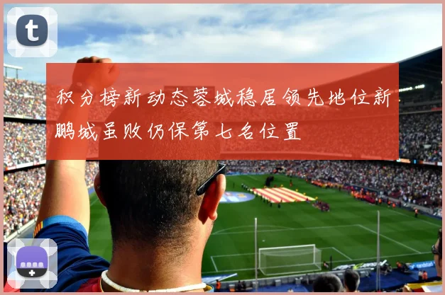 积分榜新动态蓉城稳居领先地位新鹏城虽败仍保第七名位置